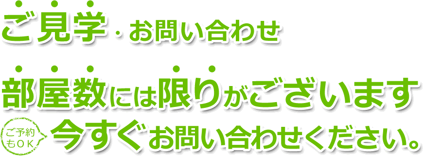 ご見学・お問い合わせ 部屋数には限りがございます。今すぐお問い合わせください。